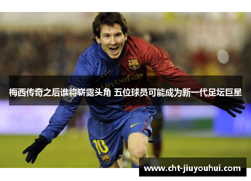 梅西传奇之后谁将崭露头角 五位球员可能成为新一代足坛巨星 梅西传奇之后谁将崭露头角 五位球员可能成为新一代足坛巨星