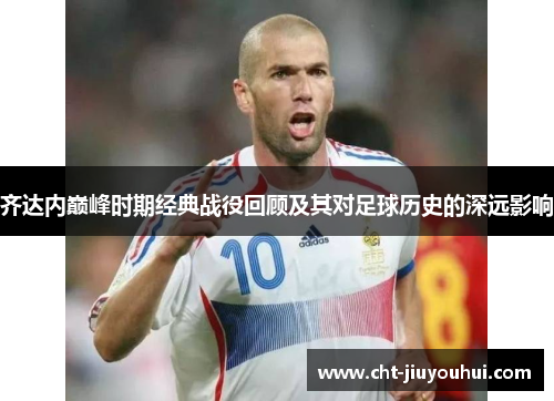 齐达内巅峰时期经典战役回顾及其对足球历史的深远影响 齐达内巅峰时期经典战役回顾及其对足球历史的深远影响